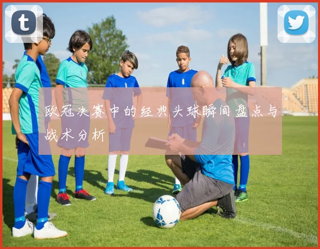 欧冠决赛中的经典头球瞬间盘点与战术分析