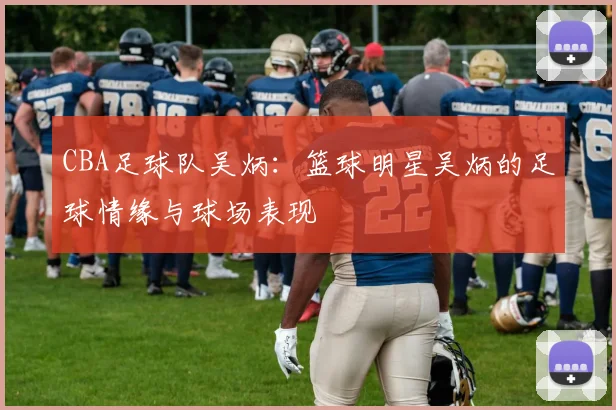 CBA足球队吴炳：篮球明星吴炳的足球情缘与球场表现