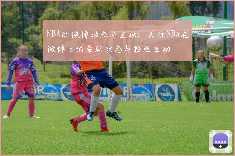 NBA的微博动态与互动：关注NBA在微博上的最新动态与粉丝互动
